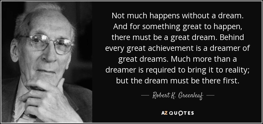 Not much happens without a dream. And for something great to happen, there must be a great dream. Behind every great achievement is a dreamer of great dreams. Much more than a dreamer is required to bring it to reality; but the dream must be there first. - Robert K. Greenleaf