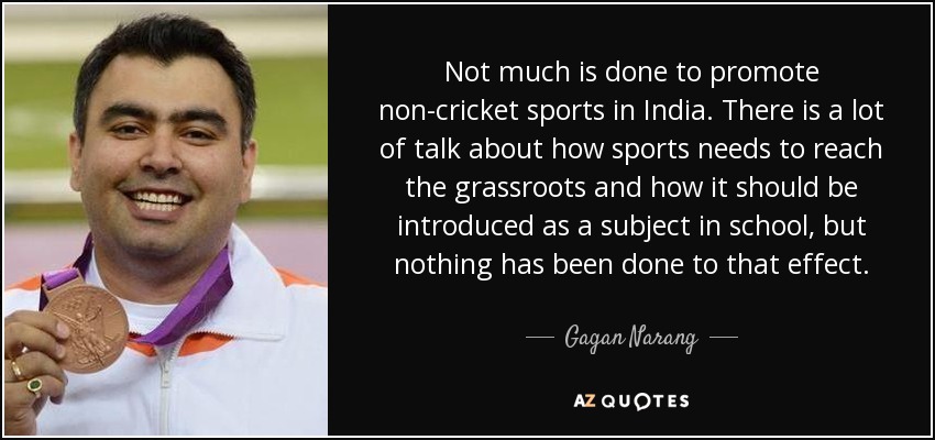 Not much is done to promote non-cricket sports in India. There is a lot of talk about how sports needs to reach the grassroots and how it should be introduced as a subject in school, but nothing has been done to that effect. - Gagan Narang