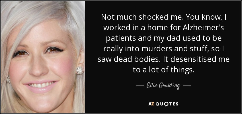 Not much shocked me. You know, I worked in a home for Alzheimer's patients and my dad used to be really into murders and stuff, so I saw dead bodies. It desensitised me to a lot of things. - Ellie Goulding