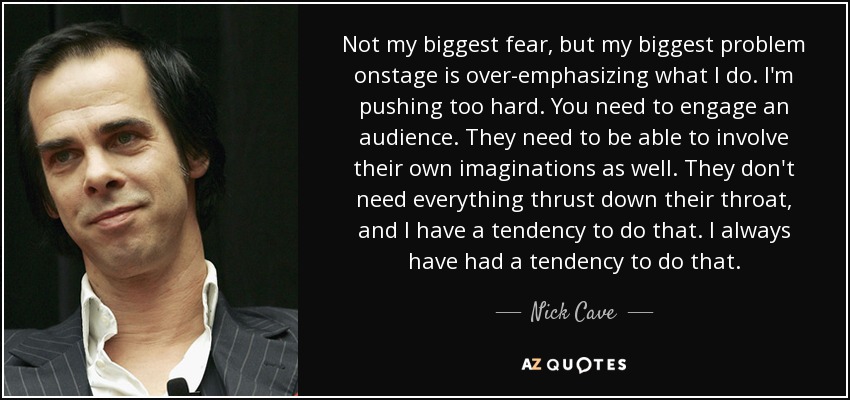 Not my biggest fear, but my biggest problem onstage is over-emphasizing what I do. I'm pushing too hard. You need to engage an audience. They need to be able to involve their own imaginations as well. They don't need everything thrust down their throat, and I have a tendency to do that. I always have had a tendency to do that. - Nick Cave