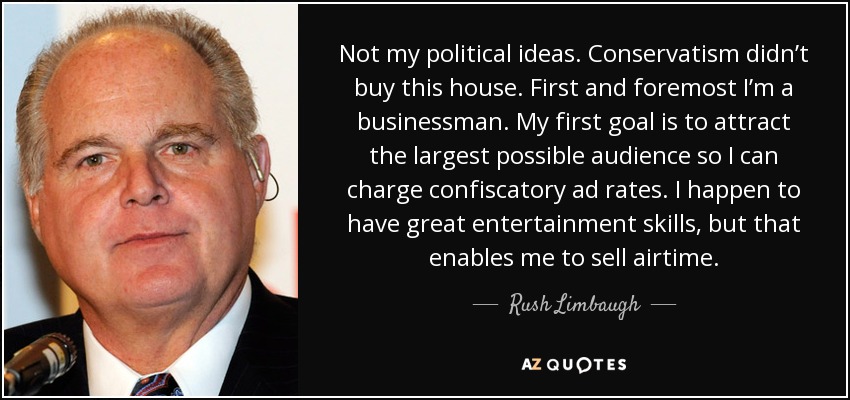 Not my political ideas. Conservatism didn’t buy this house. First and foremost I’m a businessman. My first goal is to attract the largest possible audience so I can charge confiscatory ad rates. I happen to have great entertainment skills, but that enables me to sell airtime. - Rush Limbaugh