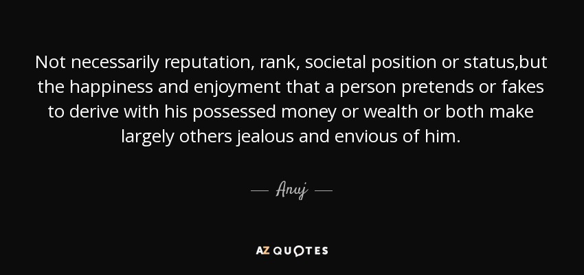 Not necessarily reputation, rank, societal position or status,but the happiness and enjoyment that a person pretends or fakes to derive with his possessed money or wealth or both make largely others jealous and envious of him. - Anuj