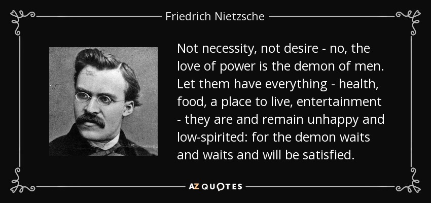 Not necessity, not desire - no, the love of power is the demon of men. Let them have everything - health, food, a place to live, entertainment - they are and remain unhappy and low-spirited: for the demon waits and waits and will be satisfied. - Friedrich Nietzsche