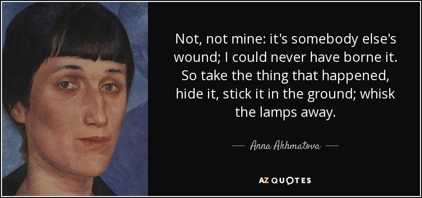 Not, not mine: it's somebody else's wound; I could never have borne it. So take the thing that happened, hide it, stick it in the ground; whisk the lamps away. - Anna Akhmatova