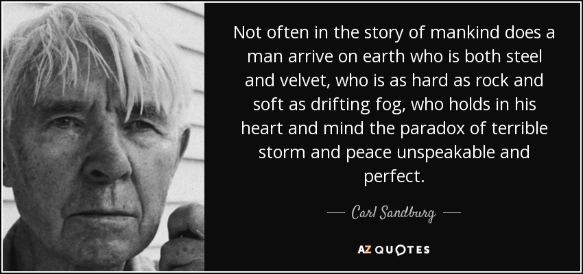 Not often in the story of mankind does a man arrive on earth who is both steel and velvet, who is as hard as rock and soft as drifting fog, who holds in his heart and mind the paradox of terrible storm and peace unspeakable and perfect. - Carl Sandburg