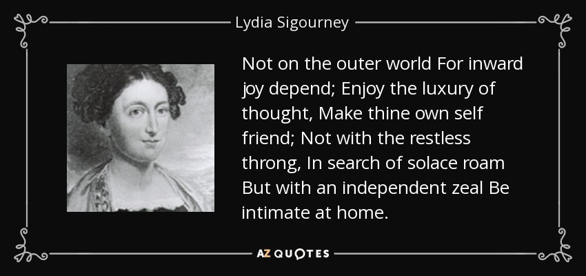 Not on the outer world For inward joy depend; Enjoy the luxury of thought, Make thine own self friend; Not with the restless throng, In search of solace roam But with an independent zeal Be intimate at home. - Lydia Sigourney