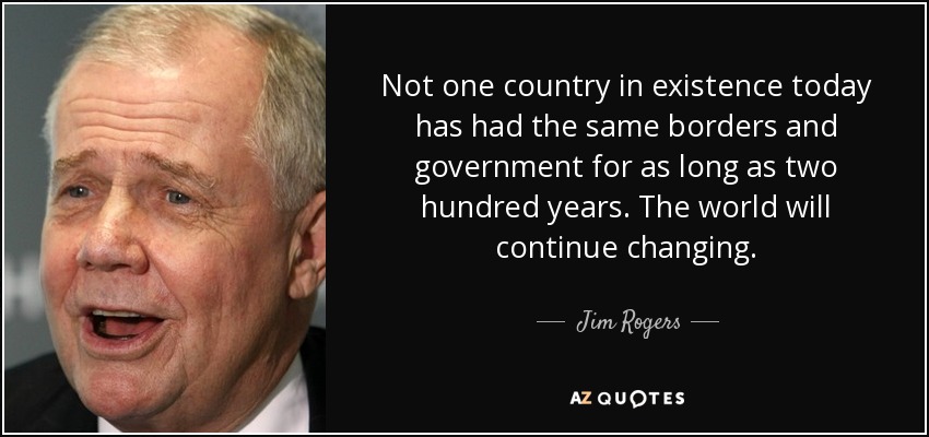 Not one country in existence today has had the same borders and government for as long as two hundred years. The world will continue changing. - Jim Rogers