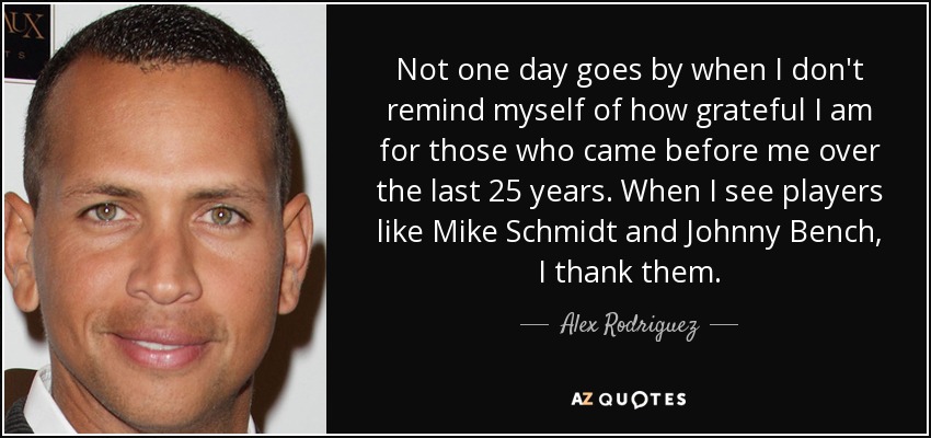 Not one day goes by when I don't remind myself of how grateful I am for those who came before me over the last 25 years. When I see players like Mike Schmidt and Johnny Bench, I thank them. - Alex Rodriguez