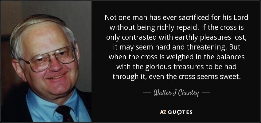Not one man has ever sacrificed for his Lord without being richly repaid. If the cross is only contrasted with earthly pleasures lost, it may seem hard and threatening. But when the cross is weighed in the balances with the glorious treasures to be had through it, even the cross seems sweet. - Walter J Chantry