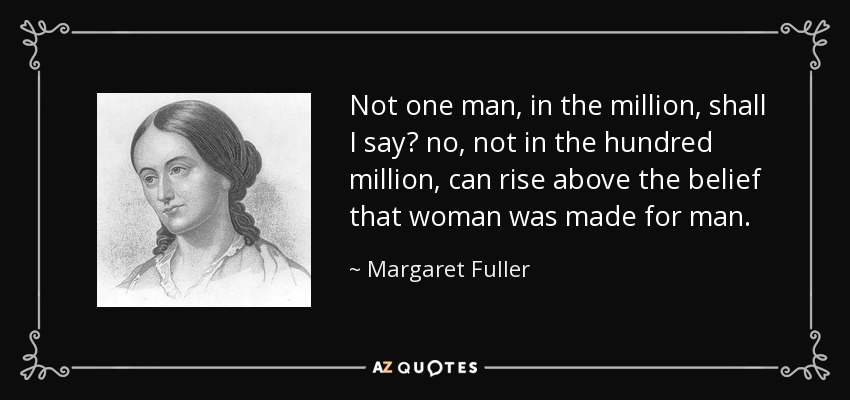 Not one man, in the million, shall I say? no, not in the hundred million, can rise above the belief that woman was made for man. - Margaret Fuller