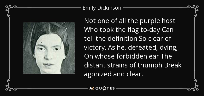 Not one of all the purple host Who took the flag to-day Can tell the definition So clear of victory, As he, defeated, dying, On whose forbidden ear The distant strains of triumph Break agonized and clear. - Emily Dickinson
