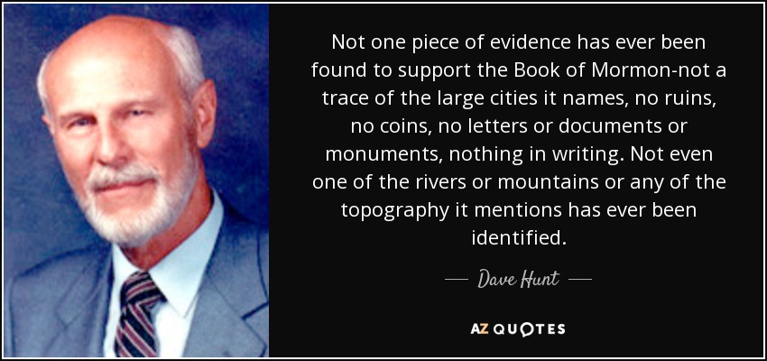 Not one piece of evidence has ever been found to support the Book of Mormon-not a trace of the large cities it names, no ruins, no coins, no letters or documents or monuments, nothing in writing. Not even one of the rivers or mountains or any of the topography it mentions has ever been identified. - Dave Hunt