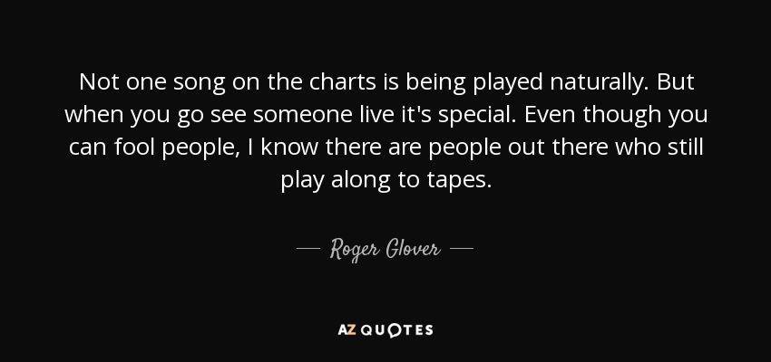 Not one song on the charts is being played naturally. But when you go see someone live it's special. Even though you can fool people, I know there are people out there who still play along to tapes. - Roger Glover