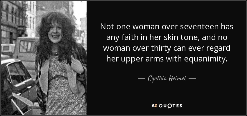 Not one woman over seventeen has any faith in her skin tone, and no woman over thirty can ever regard her upper arms with equanimity. - Cynthia Heimel