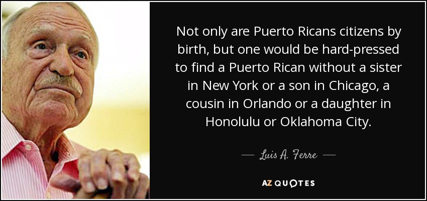 Not only are Puerto Ricans citizens by birth, but one would be hard-pressed to find a Puerto Rican without a sister in New York or a son in Chicago, a cousin in Orlando or a daughter in Honolulu or Oklahoma City. - Luis A. Ferre