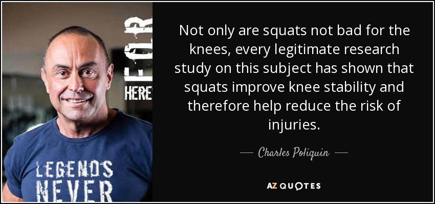 Not only are squats not bad for the knees, every legitimate research study on this subject has shown that squats improve knee stability and therefore help reduce the risk of injuries. - Charles Poliquin
