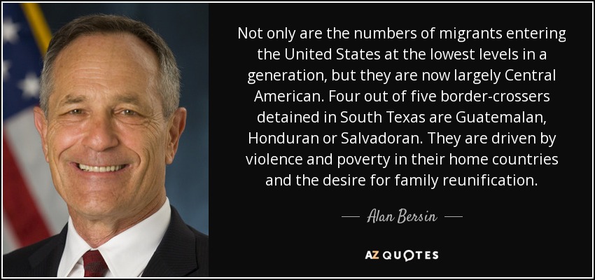 Not only are the numbers of migrants entering the United States at the lowest levels in a generation, but they are now largely Central American. Four out of five border-crossers detained in South Texas are Guatemalan, Honduran or Salvadoran. They are driven by violence and poverty in their home countries and the desire for family reunification. - Alan Bersin