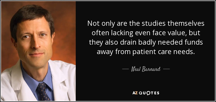 Not only are the studies themselves often lacking even face value, but they also drain badly needed funds away from patient care needs. - Neal Barnard