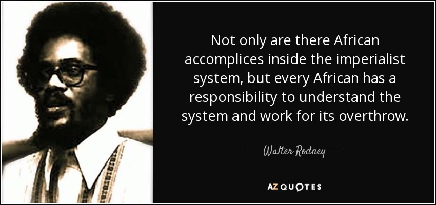 Not only are there African accomplices inside the imperialist system, but every African has a responsibility to understand the system and work for its overthrow. - Walter Rodney