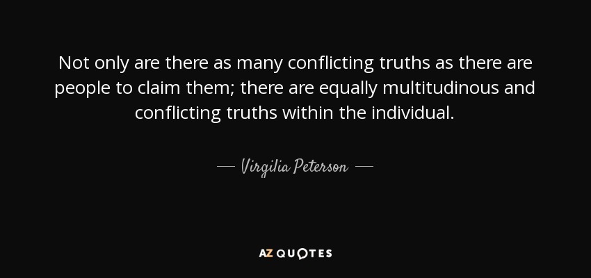 Not only are there as many conflicting truths as there are people to claim them; there are equally multitudinous and conflicting truths within the individual. - Virgilia Peterson