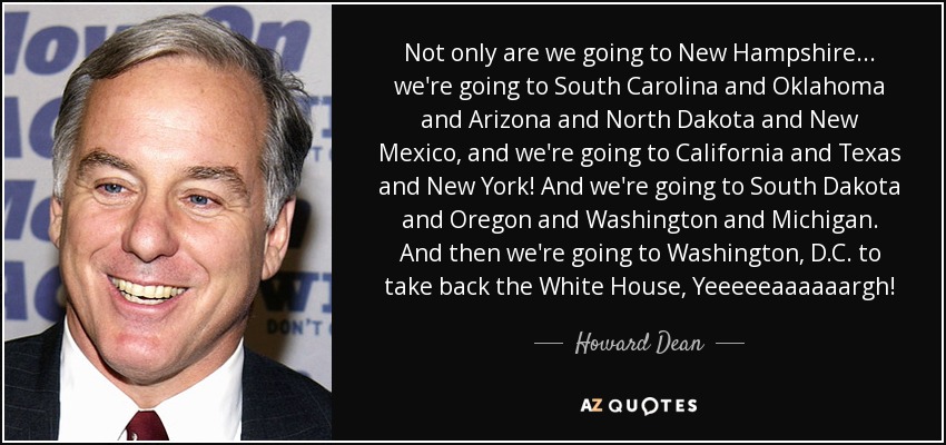 Not only are we going to New Hampshire ... we're going to South Carolina and Oklahoma and Arizona and North Dakota and New Mexico, and we're going to California and Texas and New York! And we're going to South Dakota and Oregon and Washington and Michigan. And then we're going to Washington, D.C. to take back the White House, Yeeeeeaaaaaargh! - Howard Dean