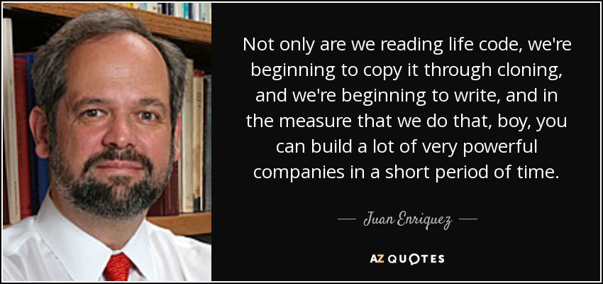 Not only are we reading life code, we're beginning to copy it through cloning, and we're beginning to write, and in the measure that we do that, boy, you can build a lot of very powerful companies in a short period of time. - Juan Enriquez