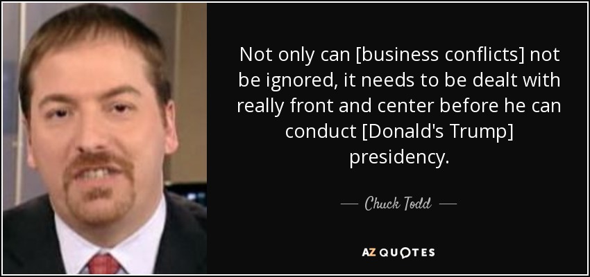 Not only can [business conflicts] not be ignored, it needs to be dealt with really front and center before he can conduct [Donald's Trump] presidency. - Chuck Todd