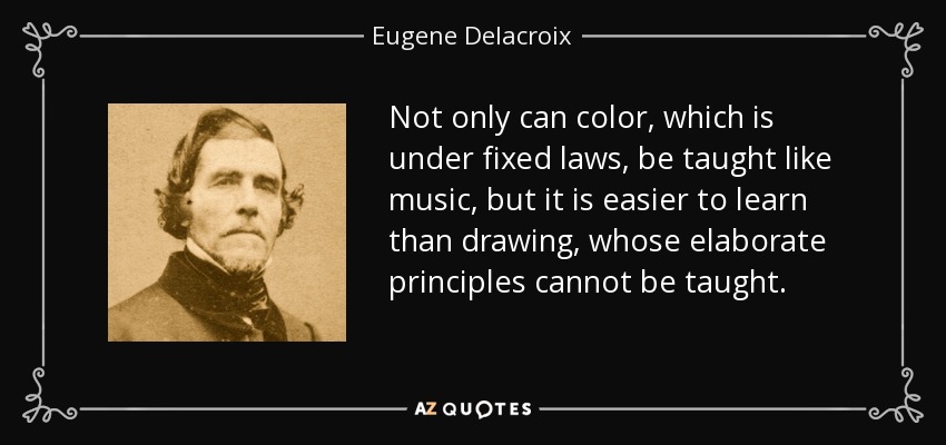 Not only can color, which is under fixed laws, be taught like music, but it is easier to learn than drawing, whose elaborate principles cannot be taught. - Eugene Delacroix