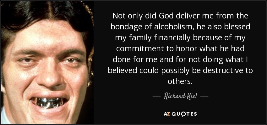 Not only did God deliver me from the bondage of alcoholism, he also blessed my family financially because of my commitment to honor what he had done for me and for not doing what I believed could possibly be destructive to others. - Richard Kiel