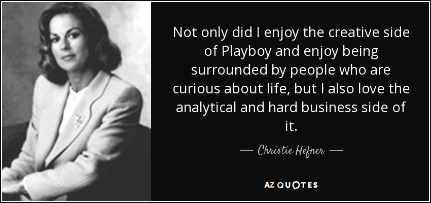 Not only did I enjoy the creative side of Playboy and enjoy being surrounded by people who are curious about life, but I also love the analytical and hard business side of it. - Christie Hefner