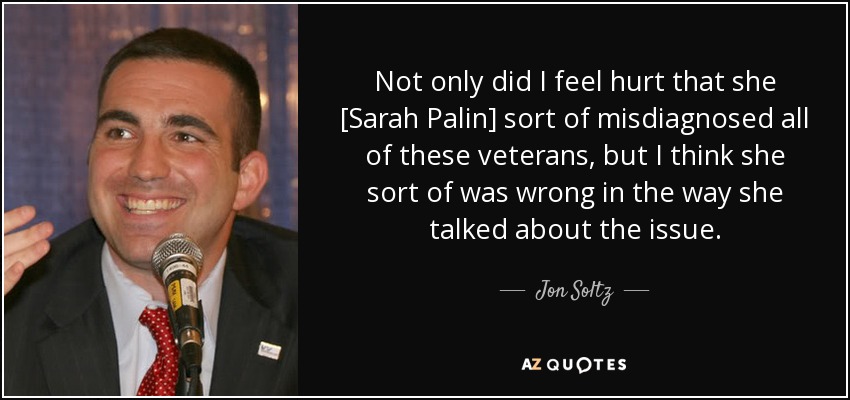 Not only did I feel hurt that she [Sarah Palin] sort of misdiagnosed all of these veterans, but I think she sort of was wrong in the way she talked about the issue. - Jon Soltz