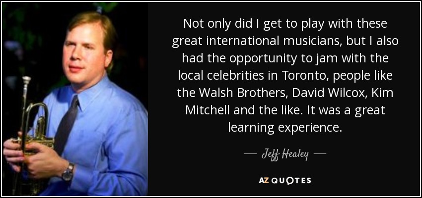 Not only did I get to play with these great international musicians, but I also had the opportunity to jam with the local celebrities in Toronto, people like the Walsh Brothers, David Wilcox, Kim Mitchell and the like. It was a great learning experience. - Jeff Healey