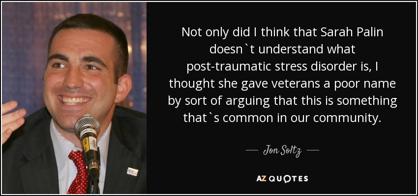 Not only did I think that Sarah Palin doesn`t understand what post-traumatic stress disorder is, I thought she gave veterans a poor name by sort of arguing that this is something that`s common in our community. - Jon Soltz