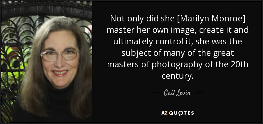 Not only did she [Marilyn Monroe] master her own image, create it and ultimately control it, she was the subject of many of the great masters of photography of the 20th century. - Gail Levin