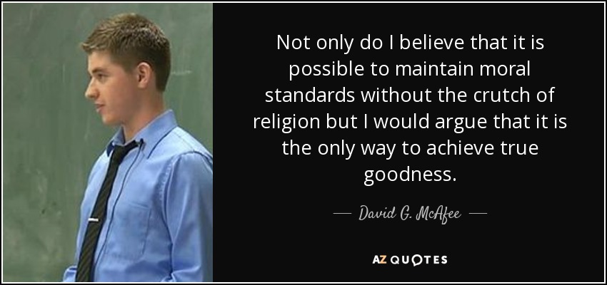Not only do I believe that it is possible to maintain moral standards without the crutch of religion but I would argue that it is the only way to achieve true goodness. - David G. McAfee