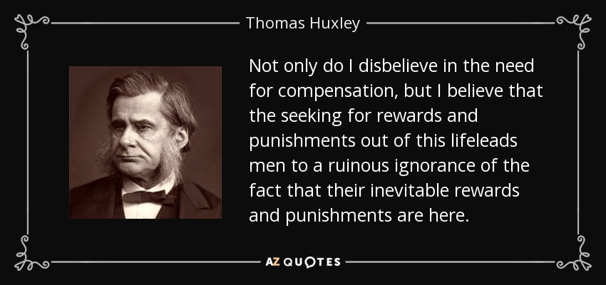 Not only do I disbelieve in the need for compensation, but I believe that the seeking for rewards and punishments out of this lifeleads men to a ruinous ignorance of the fact that their inevitable rewards and punishments are here. - Thomas Huxley