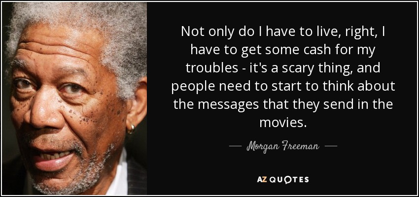 Not only do I have to live, right, I have to get some cash for my troubles - it's a scary thing, and people need to start to think about the messages that they send in the movies. - Morgan Freeman