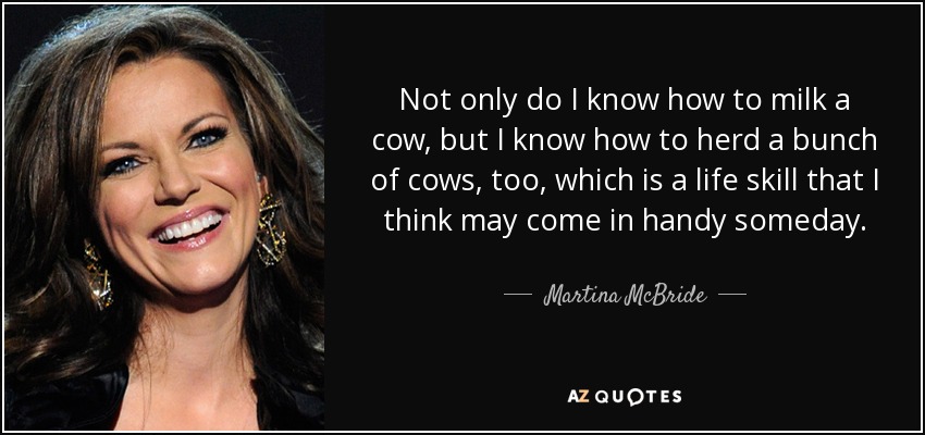 Not only do I know how to milk a cow, but I know how to herd a bunch of cows, too, which is a life skill that I think may come in handy someday. - Martina McBride