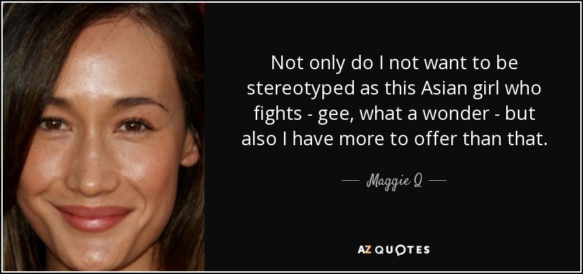 Not only do I not want to be stereotyped as this Asian girl who fights - gee, what a wonder - but also I have more to offer than that. - Maggie Q