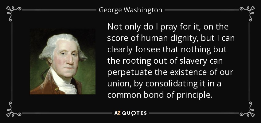 Not only do I pray for it, on the score of human dignity, but I can clearly forsee that nothing but the rooting out of slavery can perpetuate the existence of our union, by consolidating it in a common bond of principle. - George Washington