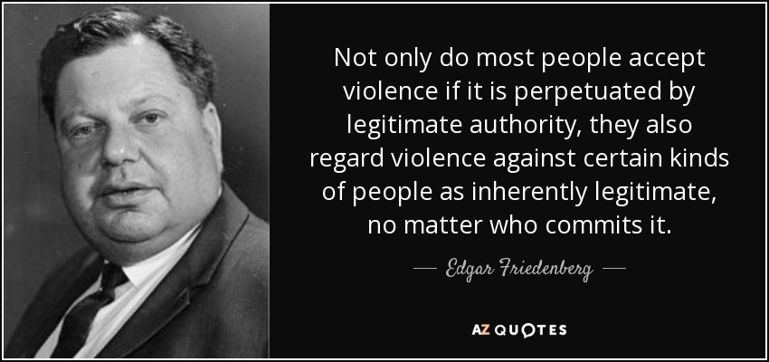 Not only do most people accept violence if it is perpetuated by legitimate authority, they also regard violence against certain kinds of people as inherently legitimate, no matter who commits it. - Edgar Friedenberg