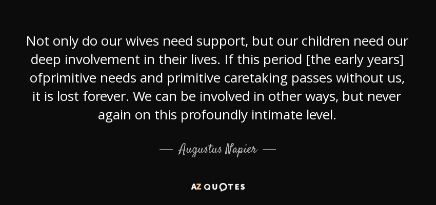 Not only do our wives need support, but our children need our deep involvement in their lives. If this period [the early years] ofprimitive needs and primitive caretaking passes without us, it is lost forever. We can be involved in other ways, but never again on this profoundly intimate level. - Augustus Napier