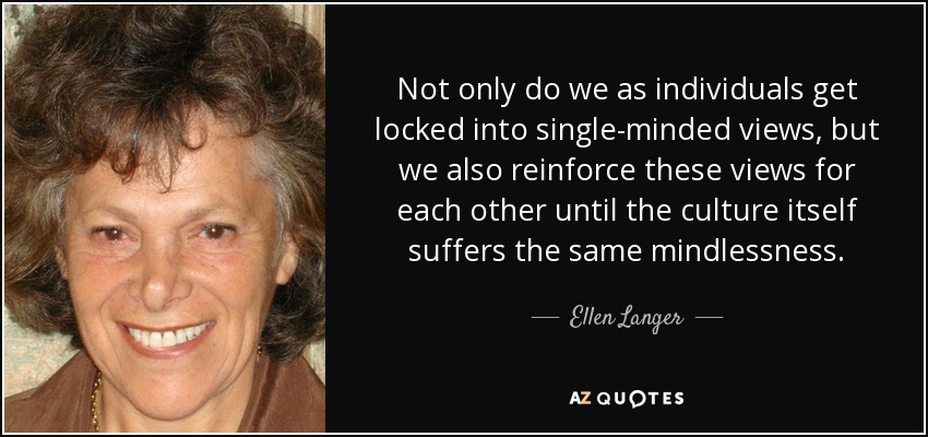 Not only do we as individuals get locked into single-minded views, but we also reinforce these views for each other until the culture itself suffers the same mindlessness. - Ellen Langer