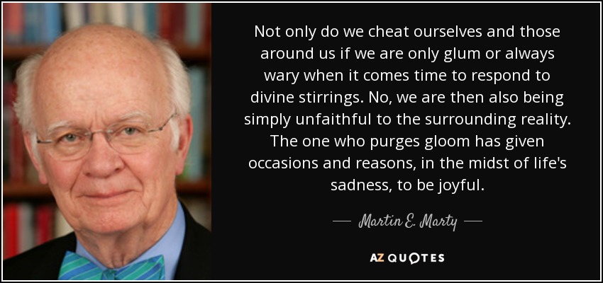 Not only do we cheat ourselves and those around us if we are only glum or always wary when it comes time to respond to divine stirrings. No, we are then also being simply unfaithful to the surrounding reality. The one who purges gloom has given occasions and reasons, in the midst of life's sadness, to be joyful. - Martin E. Marty