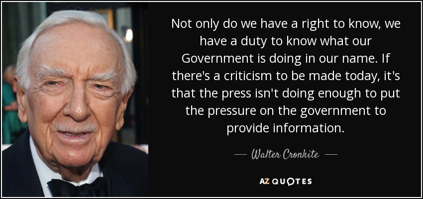 Not only do we have a right to know, we have a duty to know what our Government is doing in our name. If there's a criticism to be made today, it's that the press isn't doing enough to put the pressure on the government to provide information. - Walter Cronkite