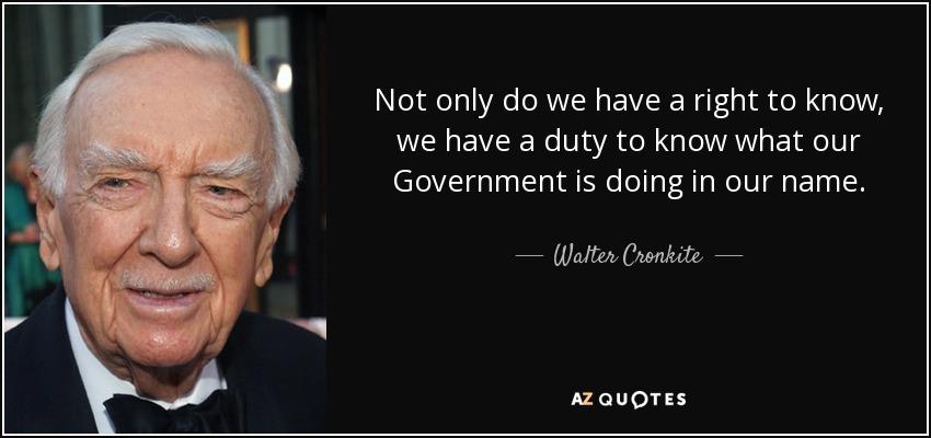 Not only do we have a right to know, we have a duty to know what our Government is doing in our name. - Walter Cronkite