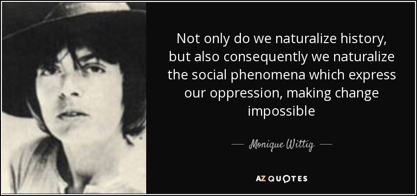 Not only do we naturalize history, but also consequently we naturalize the social phenomena which express our oppression, making change impossible - Monique Wittig