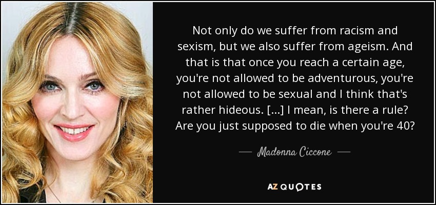 Not only do we suffer from racism and sexism, but we also suffer from ageism. And that is that once you reach a certain age, you're not allowed to be adventurous, you're not allowed to be sexual and I think that's rather hideous. [...] I mean, is there a rule? Are you just supposed to die when you're 40? - Madonna Ciccone