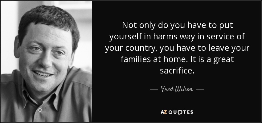 Not only do you have to put yourself in harms way in service of your country, you have to leave your families at home. It is a great sacrifice. - Fred Wilson