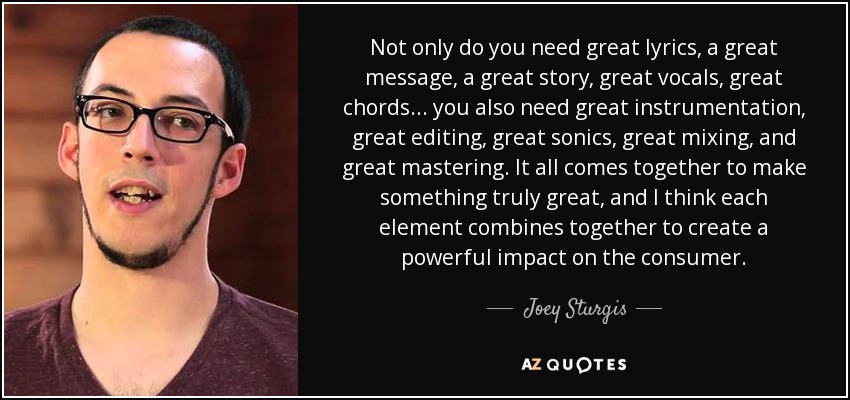 Not only do you need great lyrics, a great message, a great story, great vocals, great chords... you also need great instrumentation, great editing, great sonics, great mixing, and great mastering. It all comes together to make something truly great, and I think each element combines together to create a powerful impact on the consumer. - Joey Sturgis